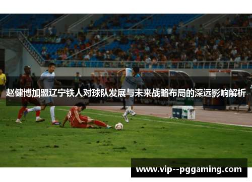 赵健博加盟辽宁铁人对球队发展与未来战略布局的深远影响解析
