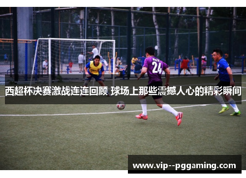 西超杯决赛激战连连回顾 球场上那些震撼人心的精彩瞬间