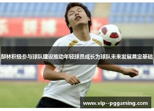 郜林积极参与球队建设推动年轻球员成长为球队未来发展奠定基础