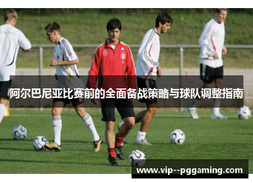 阿尔巴尼亚比赛前的全面备战策略与球队调整指南