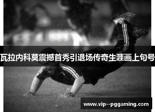 瓦拉内科莫震撼首秀引退场传奇生涯画上句号 瓦拉内科莫震撼首秀引退场传奇生涯画上句号