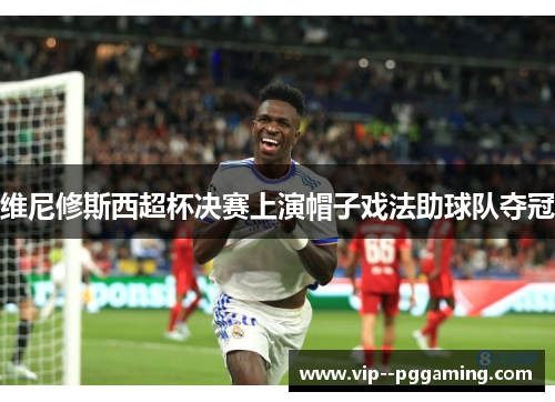 维尼修斯西超杯决赛上演帽子戏法助球队夺冠