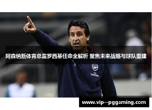 阿森纳新体育总监罗西基任命全解析 聚焦未来战略与球队重建 阿森纳新体育总监罗西基任命全解析 聚焦未来战略与球队重建