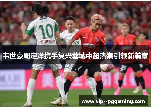 韦世豪周定洋携手复兴蓉城中超热潮引领新篇章