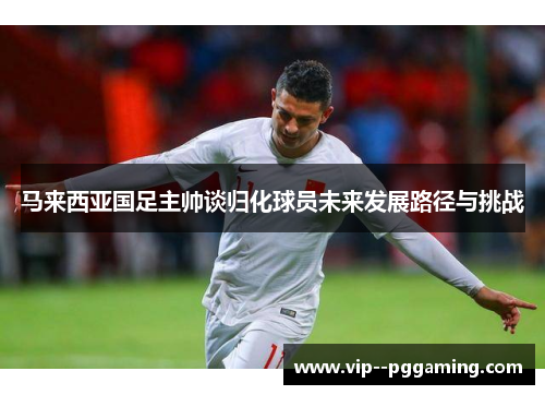 马来西亚国足主帅谈归化球员未来发展路径与挑战