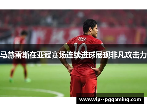 马赫雷斯在亚冠赛场连续进球展现非凡攻击力
