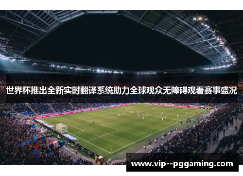 世界杯推出全新实时翻译系统助力全球观众无障碍观看赛事盛况