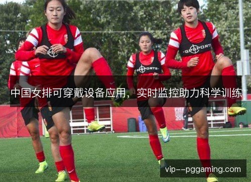 中国女排可穿戴设备应用,实时监控助力科学训练 中国女排可穿戴设备应用,实时监控助力科学训练